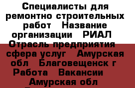 Специалисты для ремонтно-строительных работ › Название организации ­ РИАЛ › Отрасль предприятия ­ сфера услуг - Амурская обл., Благовещенск г. Работа » Вакансии   . Амурская обл.,Благовещенск г.